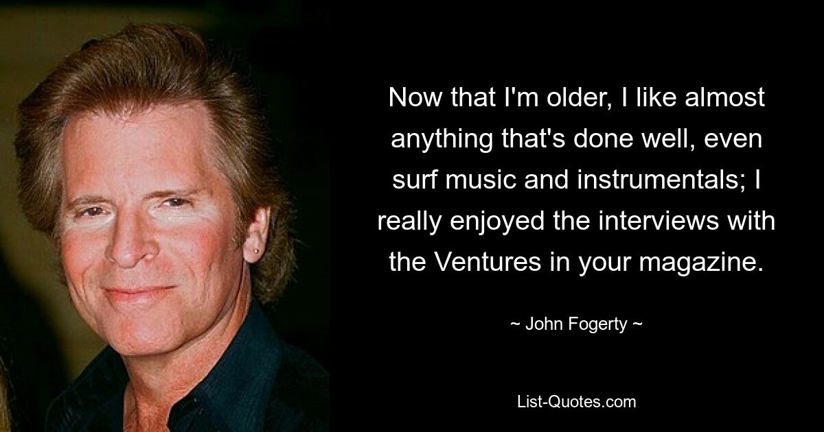 Now that I'm older, I like almost anything that's done well, even surf music and instrumentals; I really enjoyed the interviews with the Ventures in your magazine. — © John Fogerty