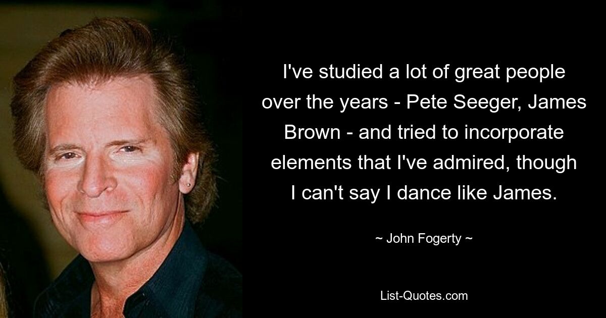 I've studied a lot of great people over the years - Pete Seeger, James Brown - and tried to incorporate elements that I've admired, though I can't say I dance like James. — © John Fogerty