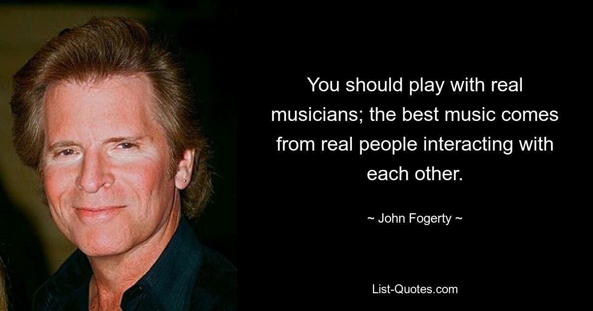 You should play with real musicians; the best music comes from real people interacting with each other. — © John Fogerty