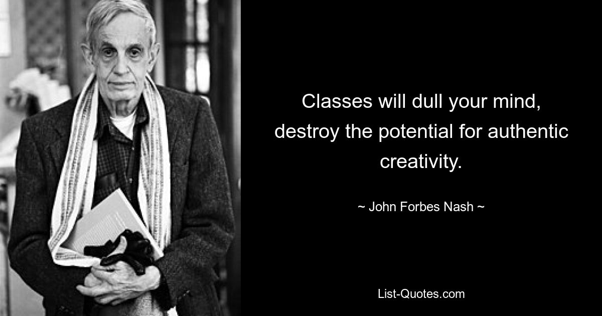 Classes will dull your mind, destroy the potential for authentic creativity. — © John Forbes Nash