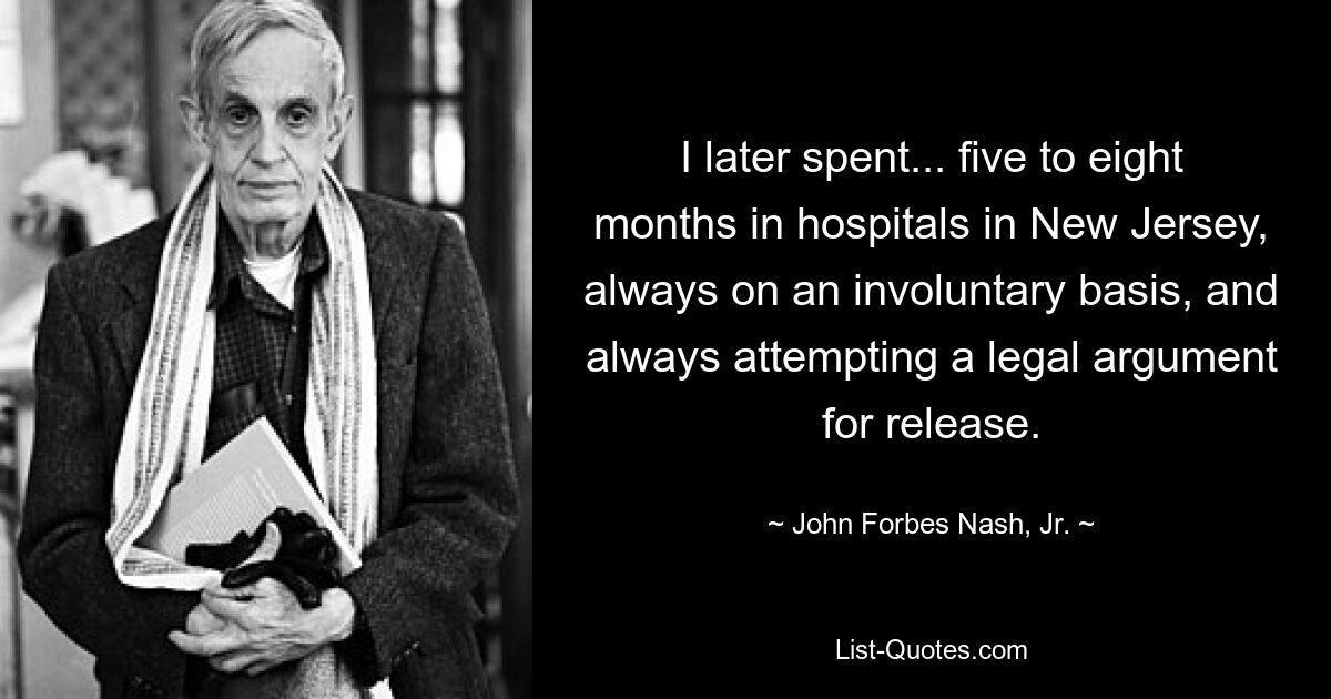 I later spent... five to eight months in hospitals in New Jersey, always on an involuntary basis, and always attempting a legal argument for release. — © John Forbes Nash, Jr.