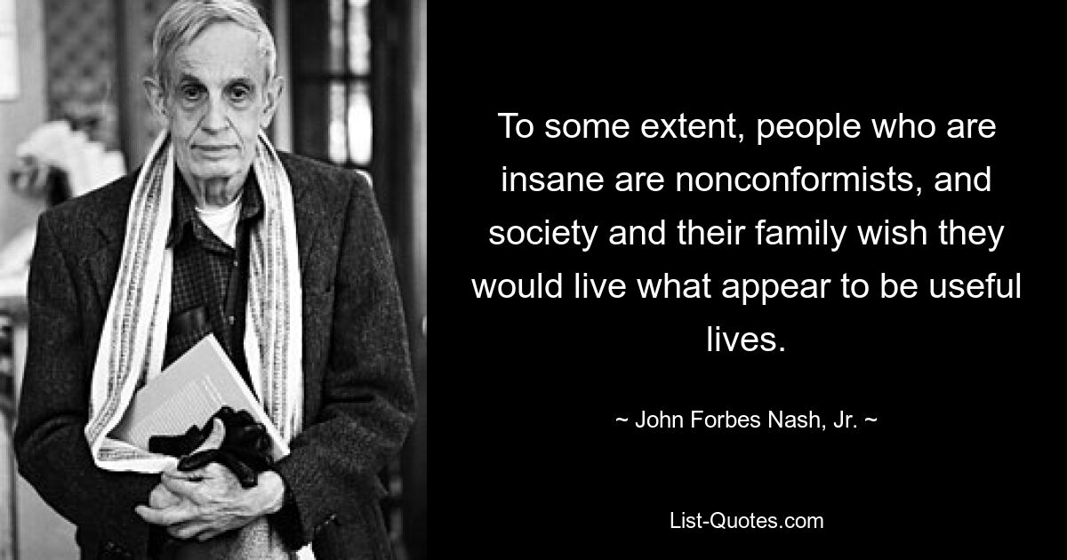 To some extent, people who are insane are nonconformists, and society and their family wish they would live what appear to be useful lives. — © John Forbes Nash, Jr.