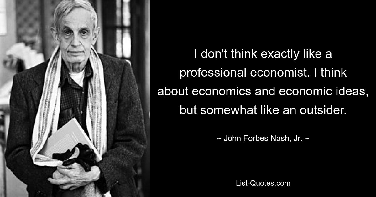 Ich denke nicht gerade wie ein professioneller Ökonom. Ich denke über Wirtschaft und wirtschaftliche Ideen nach, aber irgendwie wie ein Außenseiter. — © John Forbes Nash, Jr.