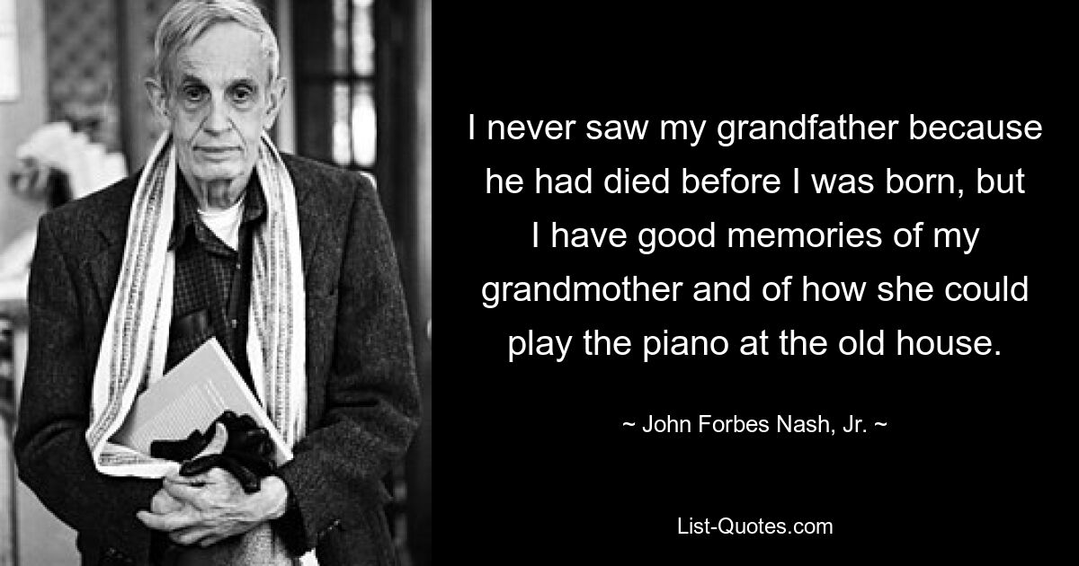 I never saw my grandfather because he had died before I was born, but I have good memories of my grandmother and of how she could play the piano at the old house. — © John Forbes Nash, Jr.