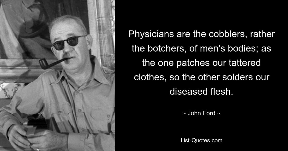 Physicians are the cobblers, rather the botchers, of men's bodies; as the one patches our tattered clothes, so the other solders our diseased flesh. — © John Ford