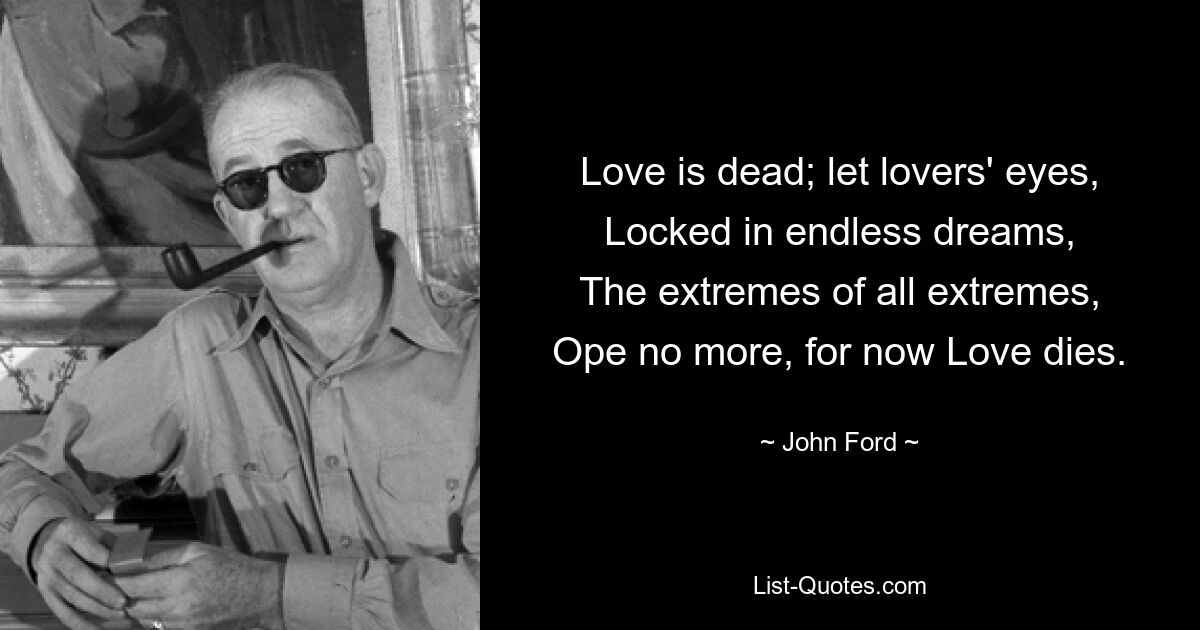 Love is dead; let lovers' eyes,
Locked in endless dreams,
The extremes of all extremes,
Ope no more, for now Love dies. — © John Ford