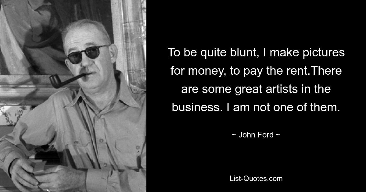 To be quite blunt, I make pictures for money, to pay the rent.There are some great artists in the business. I am not one of them. — © John Ford