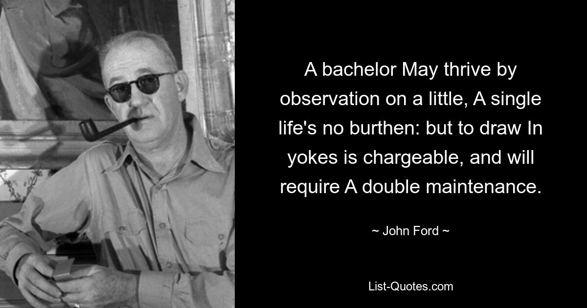 A bachelor May thrive by observation on a little, A single life's no burthen: but to draw In yokes is chargeable, and will require A double maintenance. — © John Ford