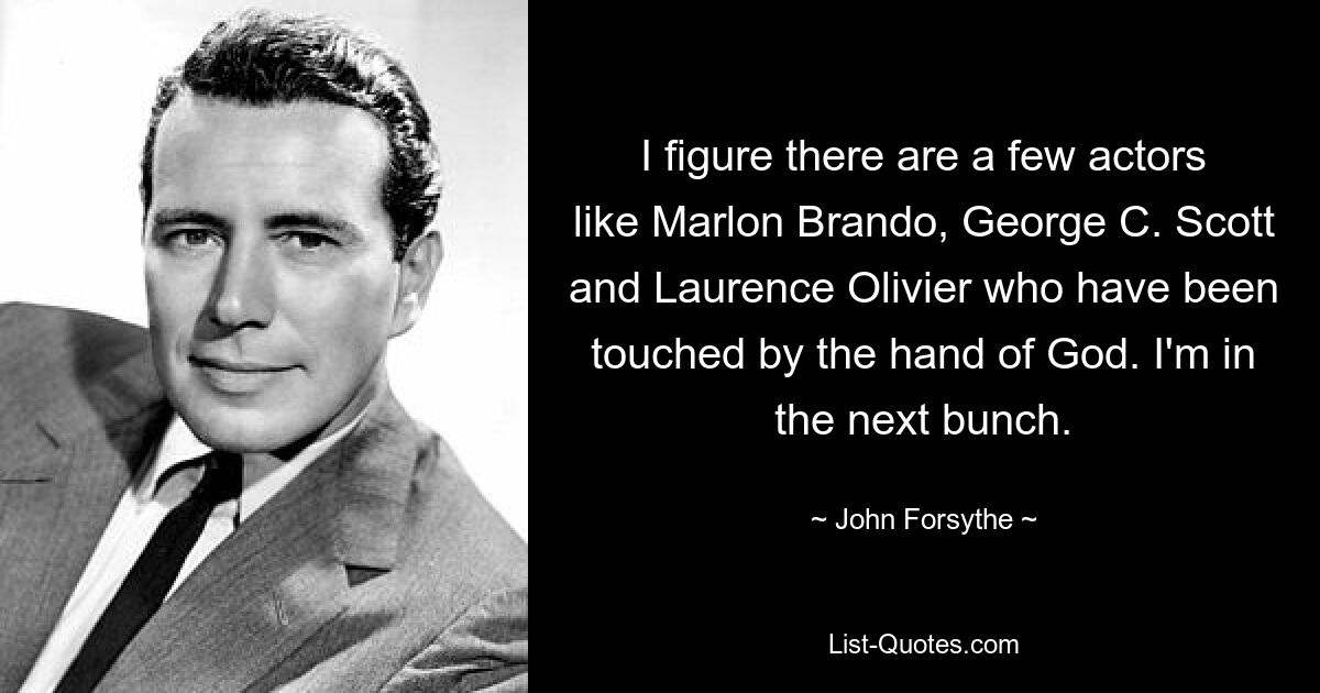 I figure there are a few actors like Marlon Brando, George C. Scott and Laurence Olivier who have been touched by the hand of God. I'm in the next bunch. — © John Forsythe