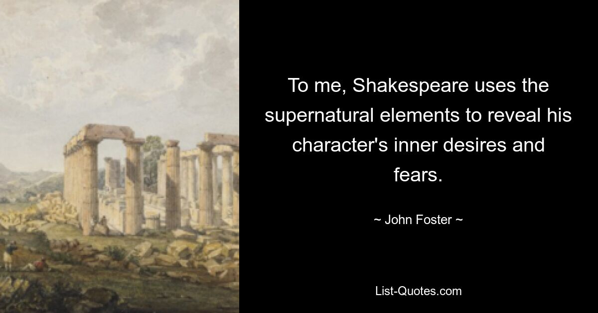 To me, Shakespeare uses the supernatural elements to reveal his character's inner desires and fears. — © John Foster