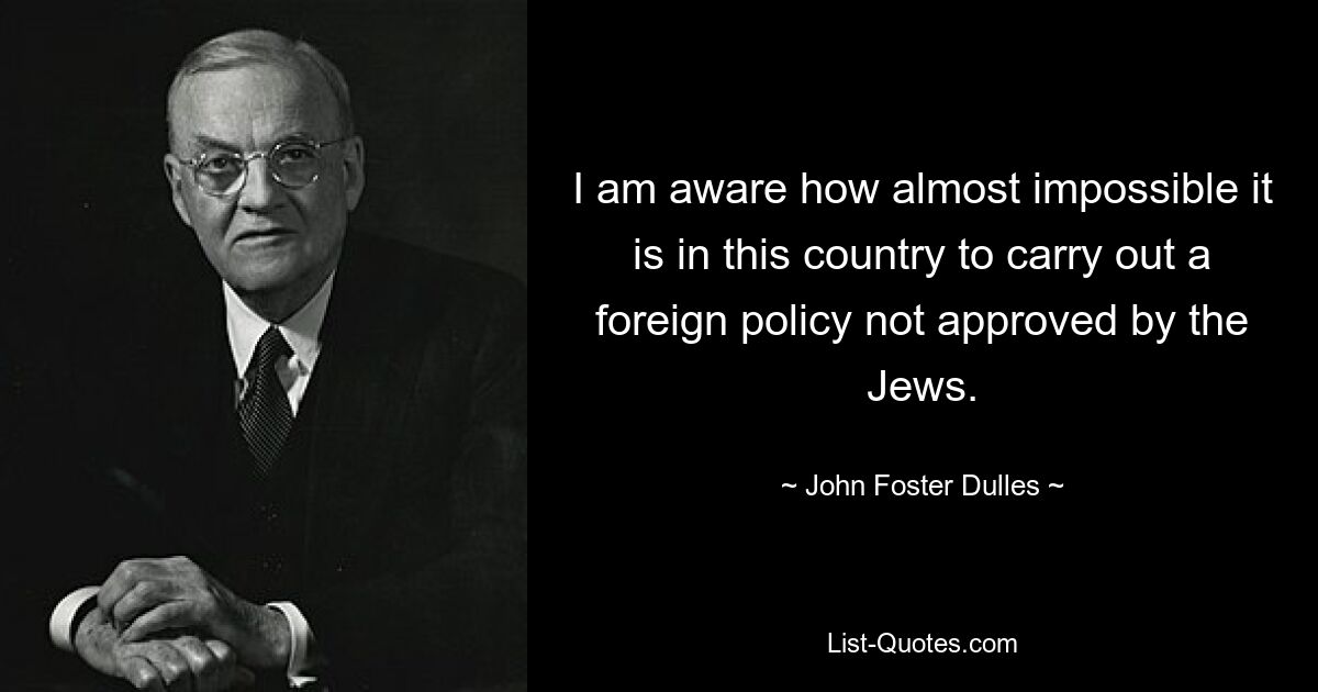 I am aware how almost impossible it is in this country to carry out a foreign policy not approved by the Jews. — © John Foster Dulles