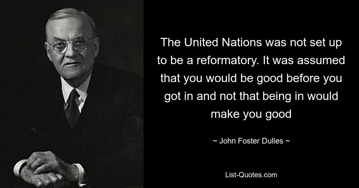 The United Nations was not set up to be a reformatory. It was assumed that you would be good before you got in and not that being in would make you good — © John Foster Dulles