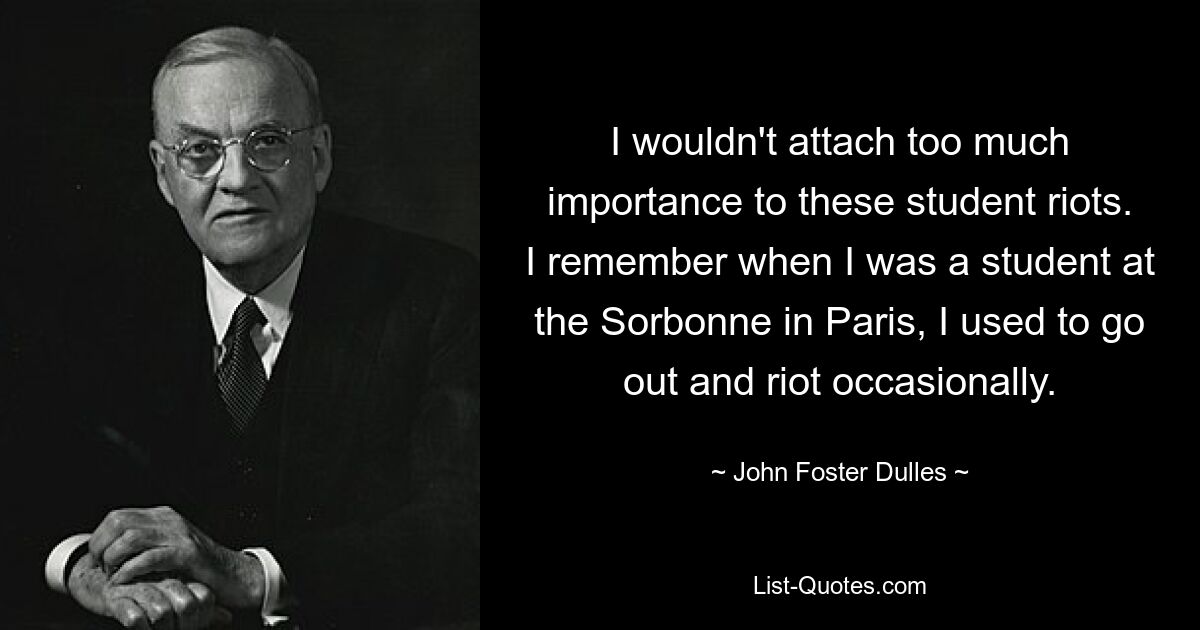 I wouldn't attach too much importance to these student riots. I remember when I was a student at the Sorbonne in Paris, I used to go out and riot occasionally. — © John Foster Dulles