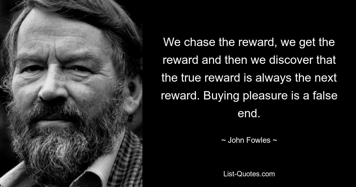 We chase the reward, we get the reward and then we discover that the true reward is always the next reward. Buying pleasure is a false end. — © John Fowles