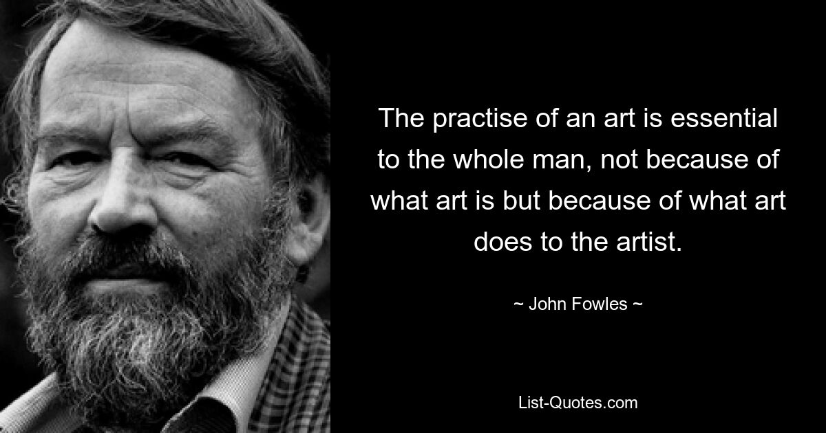 The practise of an art is essential to the whole man, not because of what art is but because of what art does to the artist. — © John Fowles