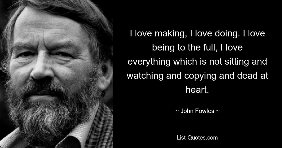 I love making, I love doing. I love being to the full, I love everything which is not sitting and watching and copying and dead at heart. — © John Fowles