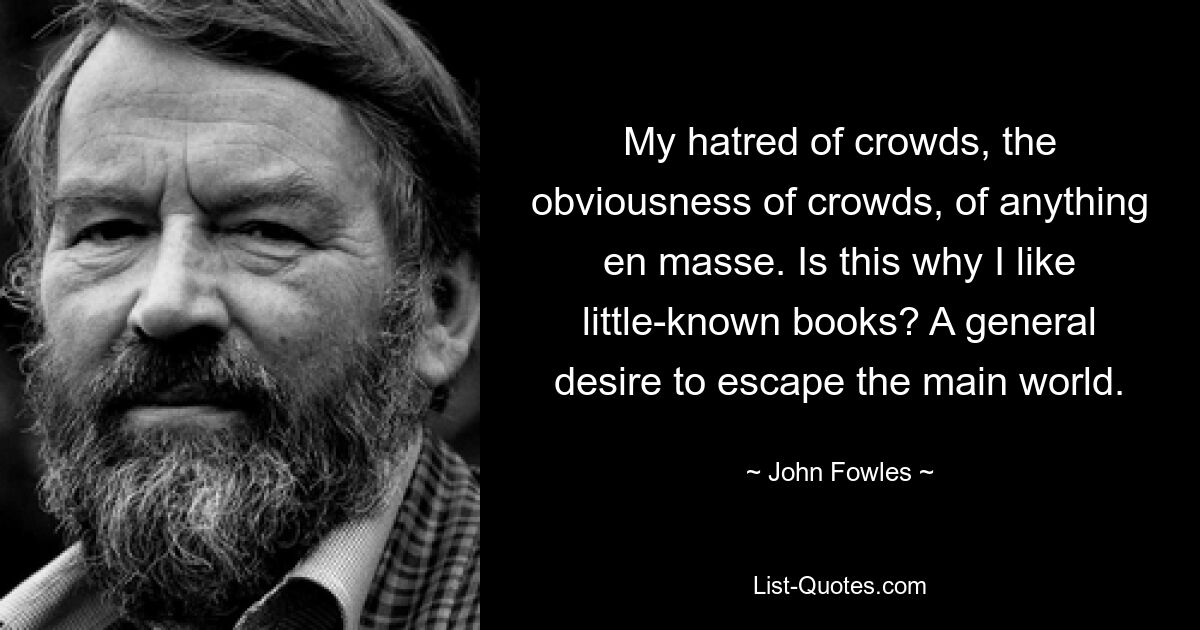 My hatred of crowds, the obviousness of crowds, of anything en masse. Is this why I like little-known books? A general desire to escape the main world. — © John Fowles