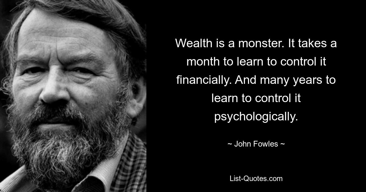 Wealth is a monster. It takes a month to learn to control it financially. And many years to learn to control it psychologically. — © John Fowles