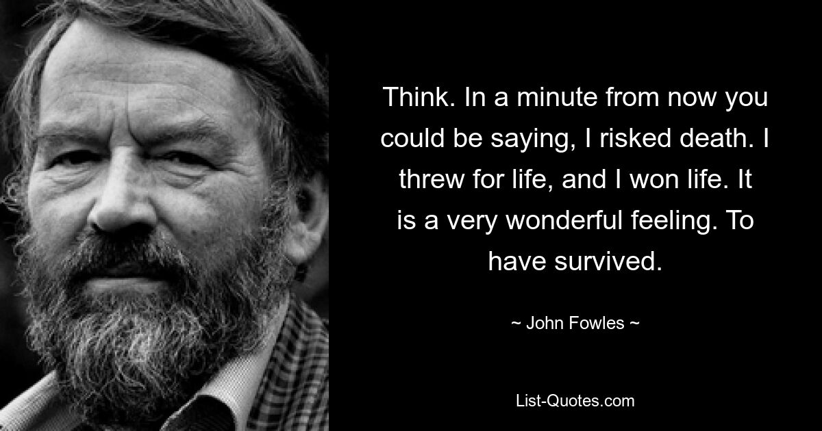 Think. In a minute from now you could be saying, I risked death. I threw for life, and I won life. It is a very wonderful feeling. To have survived. — © John Fowles