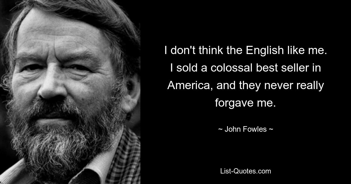 I don't think the English like me. I sold a colossal best seller in America, and they never really forgave me. — © John Fowles