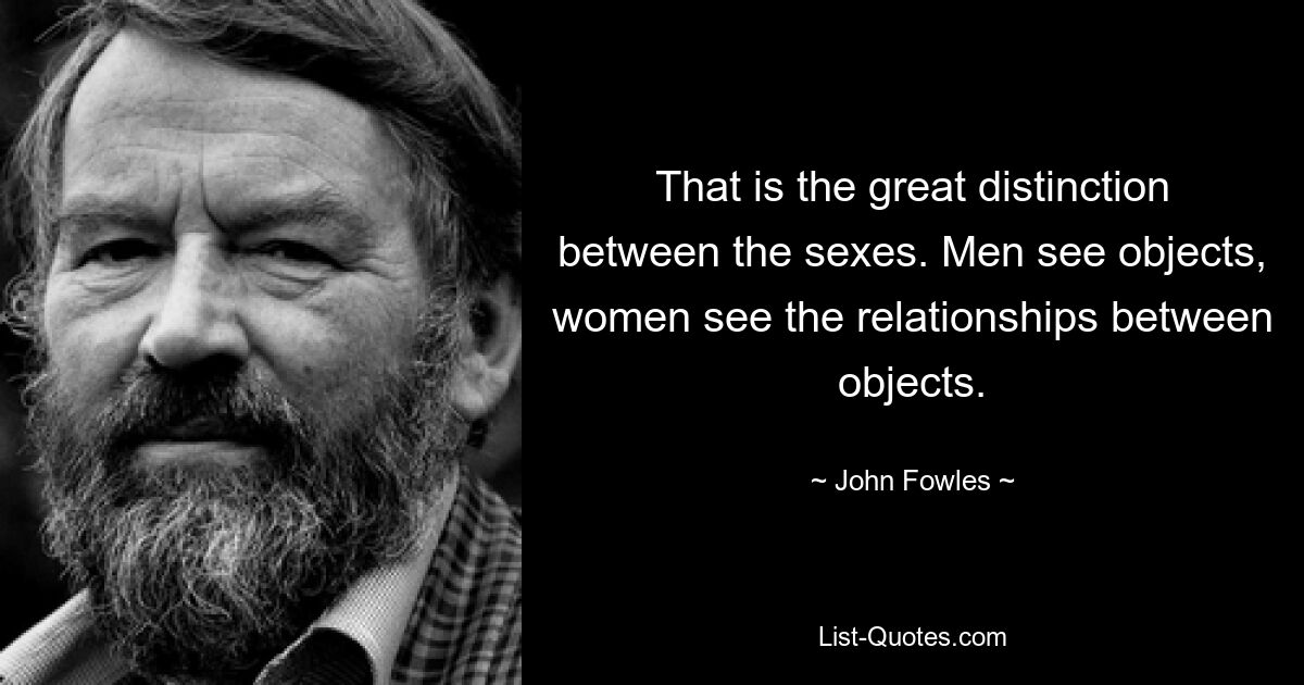 That is the great distinction between the sexes. Men see objects, women see the relationships between objects. — © John Fowles