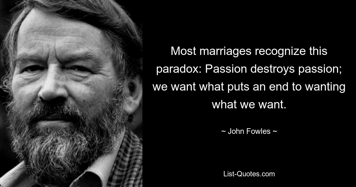 Most marriages recognize this paradox: Passion destroys passion; we want what puts an end to wanting what we want. — © John Fowles