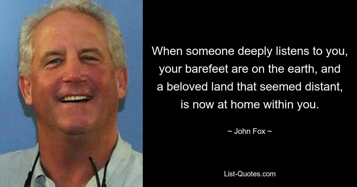 When someone deeply listens to you, your barefeet are on the earth, and a beloved land that seemed distant, is now at home within you. — © John Fox