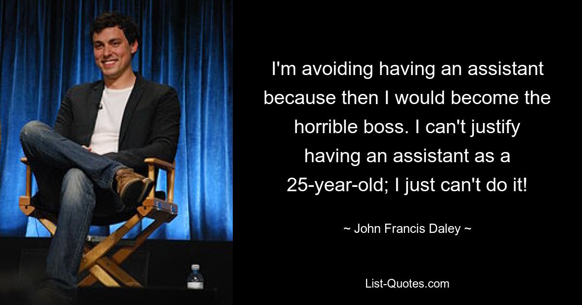 I'm avoiding having an assistant because then I would become the horrible boss. I can't justify having an assistant as a 25-year-old; I just can't do it! — © John Francis Daley