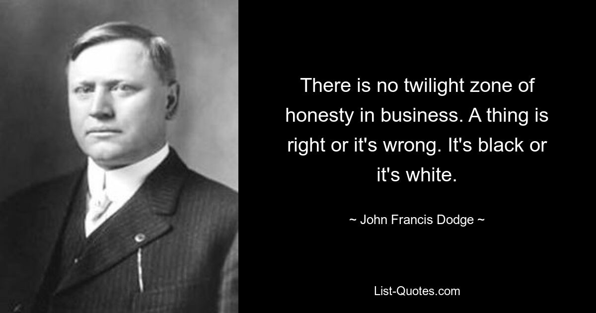 There is no twilight zone of honesty in business. A thing is right or it's wrong. It's black or it's white. — © John Francis Dodge