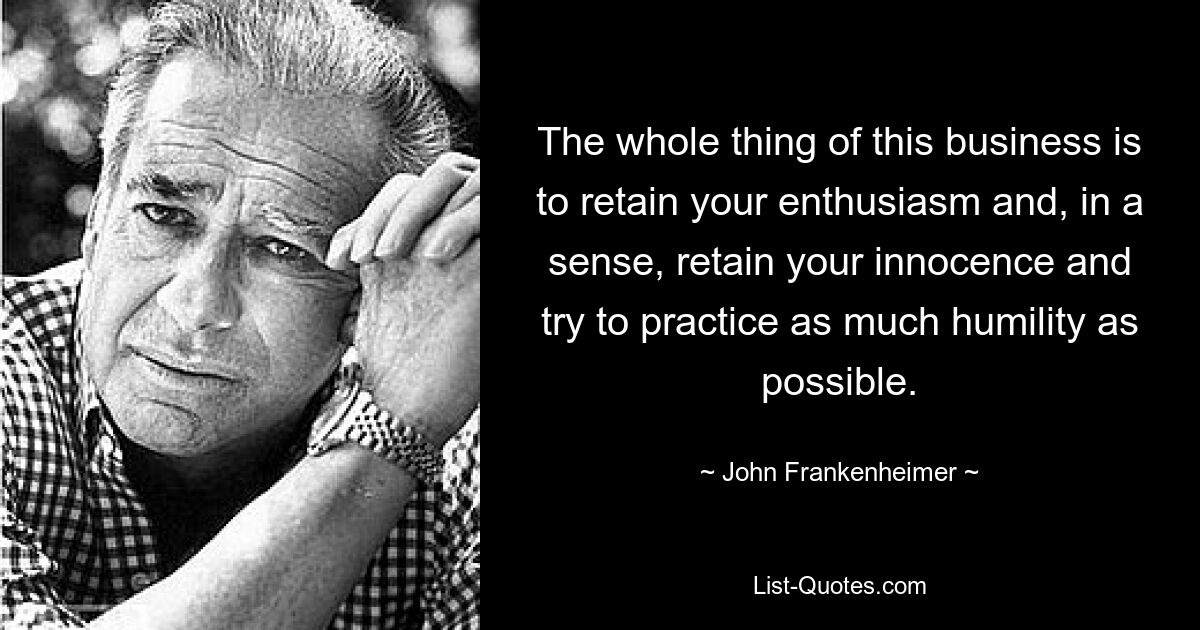 The whole thing of this business is to retain your enthusiasm and, in a sense, retain your innocence and try to practice as much humility as possible. — © John Frankenheimer