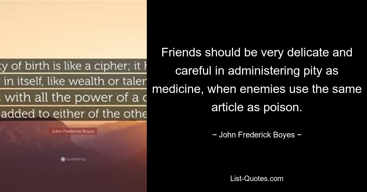 Friends should be very delicate and careful in administering pity as medicine, when enemies use the same article as poison. — © John Frederick Boyes