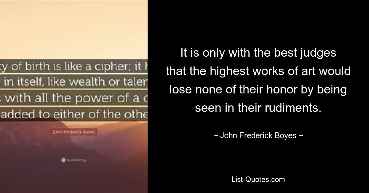 It is only with the best judges that the highest works of art would lose none of their honor by being seen in their rudiments. — © John Frederick Boyes