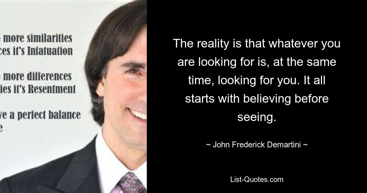 The reality is that whatever you are looking for is, at the same time, looking for you. It all starts with believing before seeing. — © John Frederick Demartini