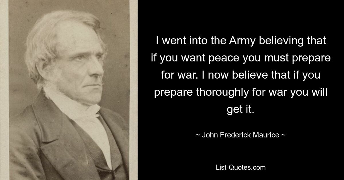 I went into the Army believing that if you want peace you must prepare for war. I now believe that if you prepare thoroughly for war you will get it. — © John Frederick Maurice