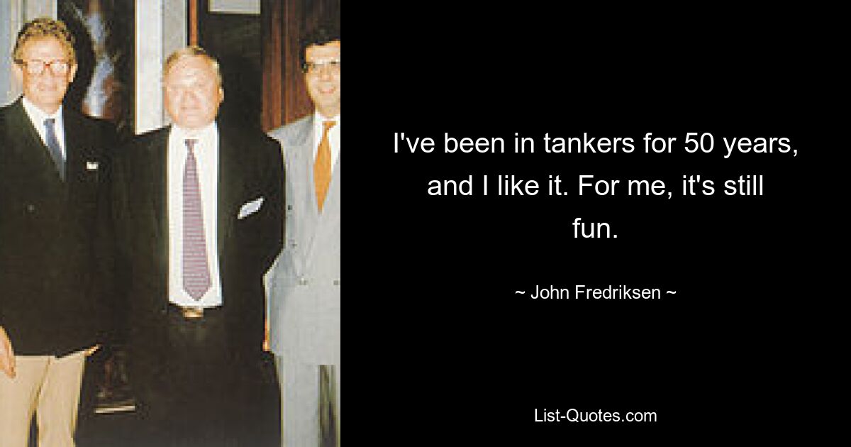 I've been in tankers for 50 years, and I like it. For me, it's still fun. — © John Fredriksen