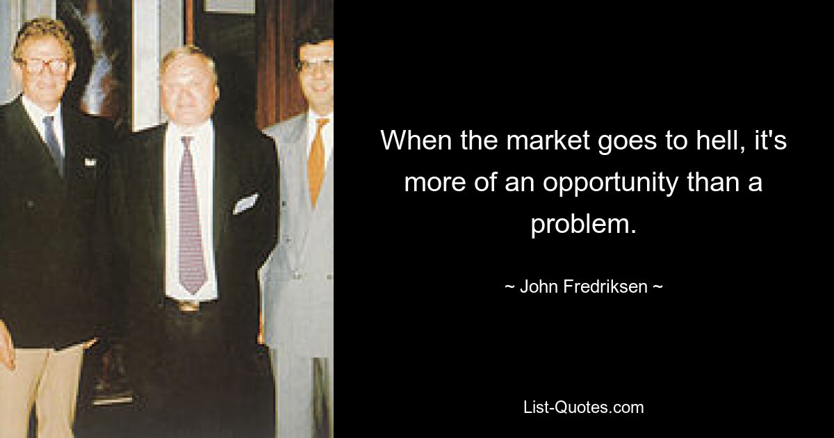 When the market goes to hell, it's more of an opportunity than a problem. — © John Fredriksen