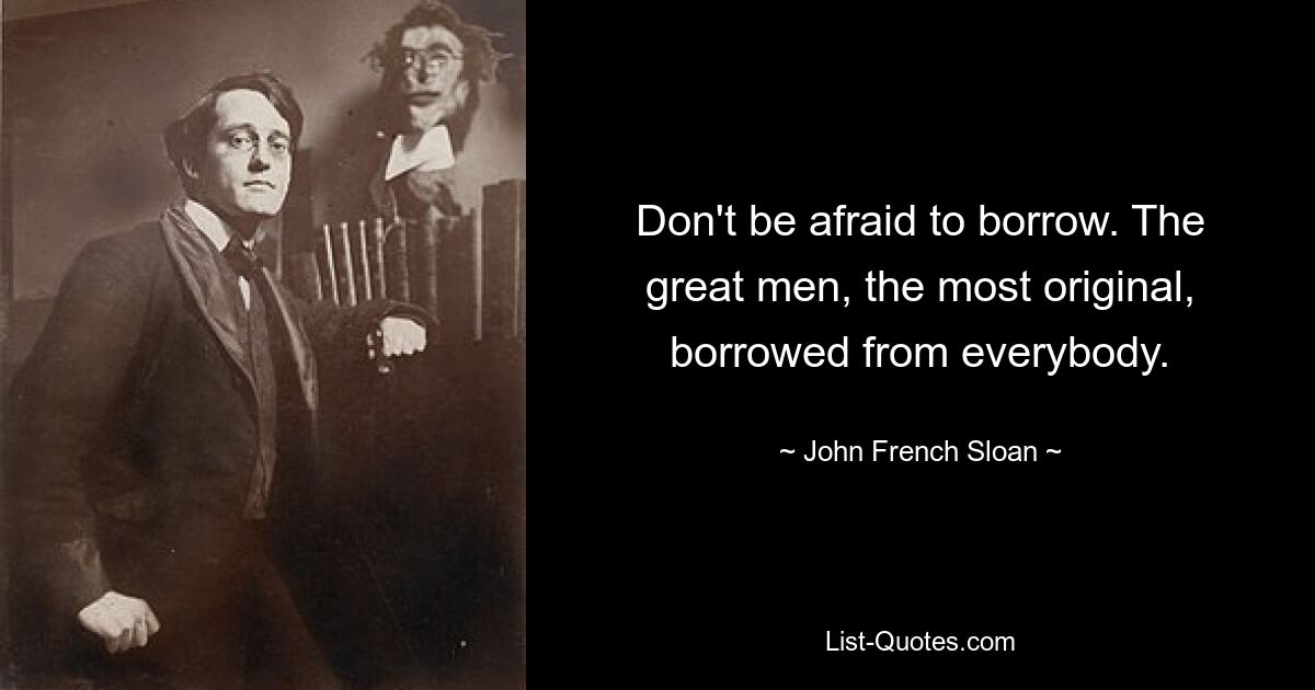 Don't be afraid to borrow. The great men, the most original, borrowed from everybody. — © John French Sloan