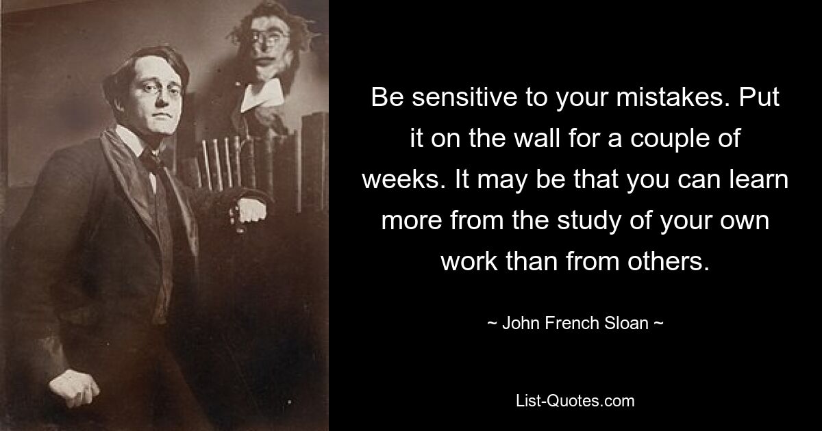 Be sensitive to your mistakes. Put it on the wall for a couple of weeks. It may be that you can learn more from the study of your own work than from others. — © John French Sloan