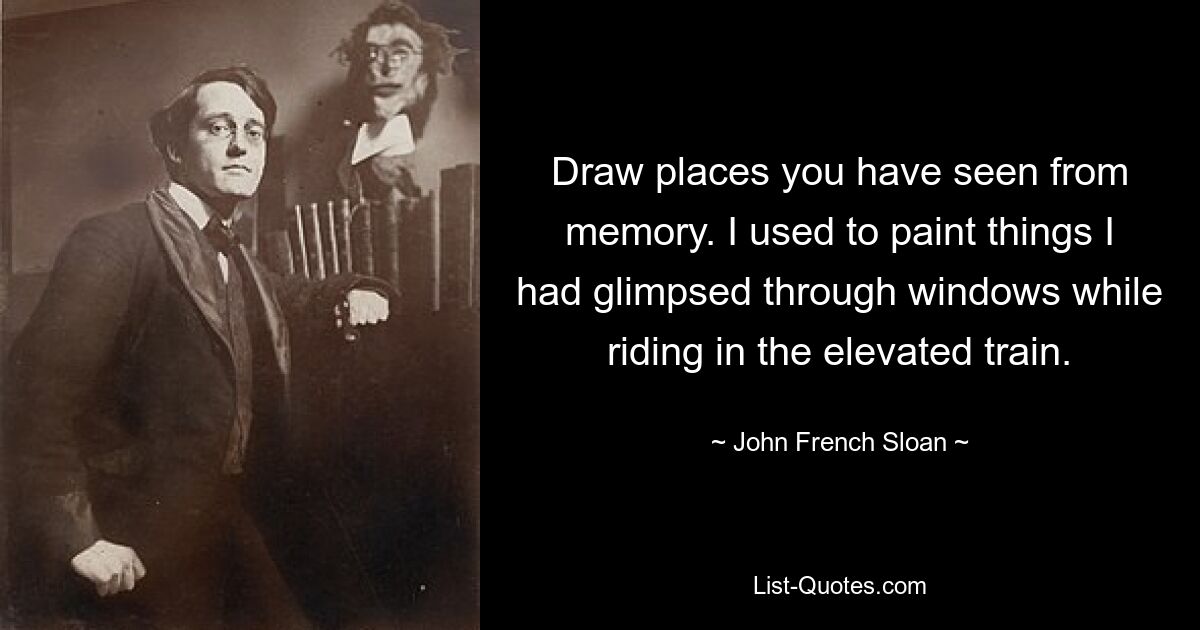 Draw places you have seen from memory. I used to paint things I had glimpsed through windows while riding in the elevated train. — © John French Sloan