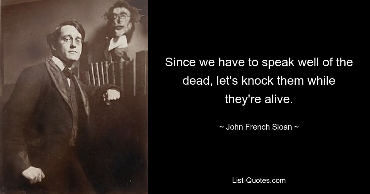 Since we have to speak well of the dead, let's knock them while they're alive. — © John French Sloan