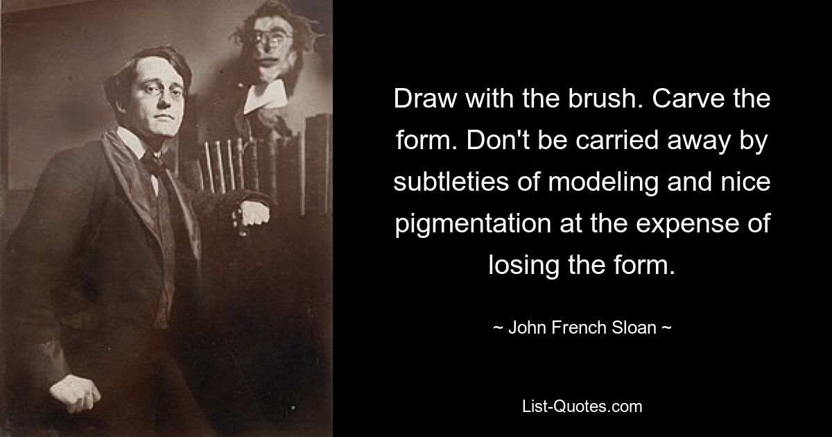 Draw with the brush. Carve the form. Don't be carried away by subtleties of modeling and nice pigmentation at the expense of losing the form. — © John French Sloan