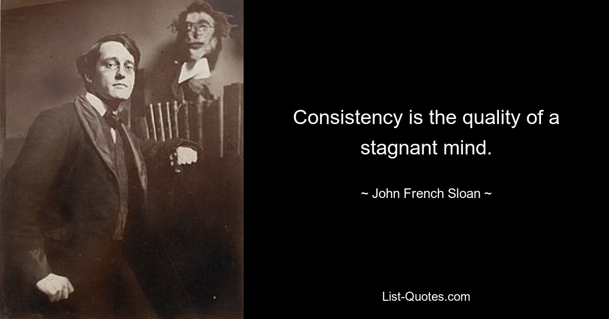 Consistency is the quality of a stagnant mind. — © John French Sloan