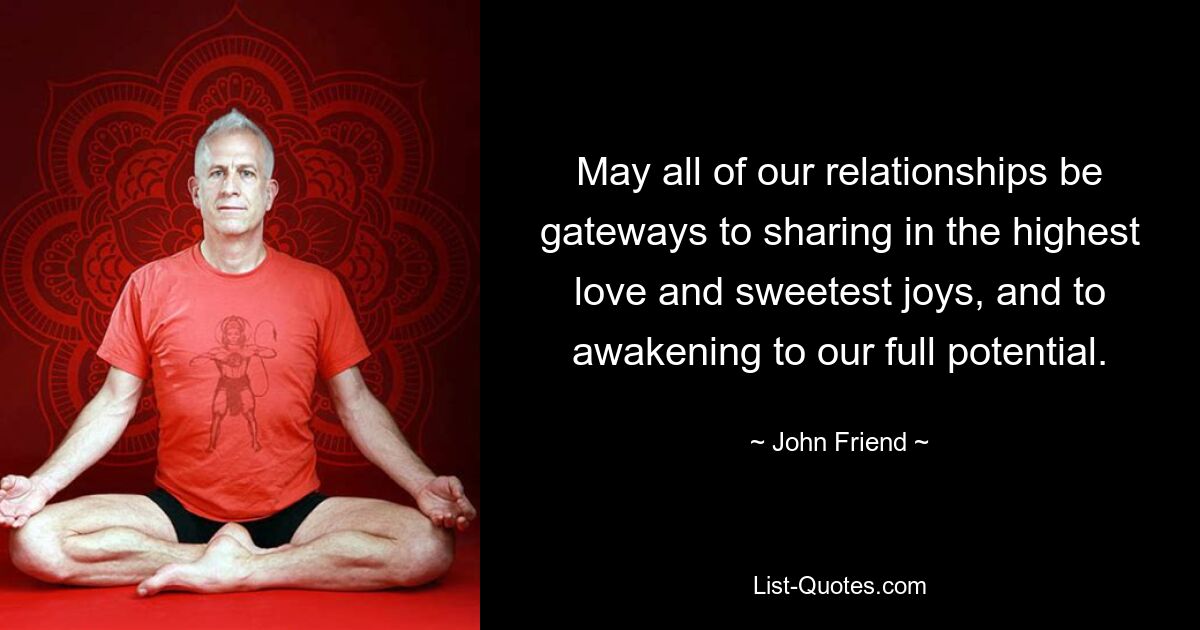 May all of our relationships be gateways to sharing in the highest love and sweetest joys, and to awakening to our full potential. — © John Friend