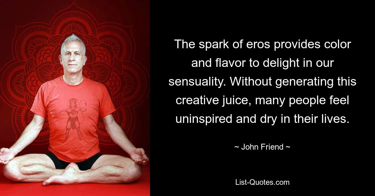 The spark of eros provides color and flavor to delight in our sensuality. Without generating this creative juice, many people feel uninspired and dry in their lives. — © John Friend