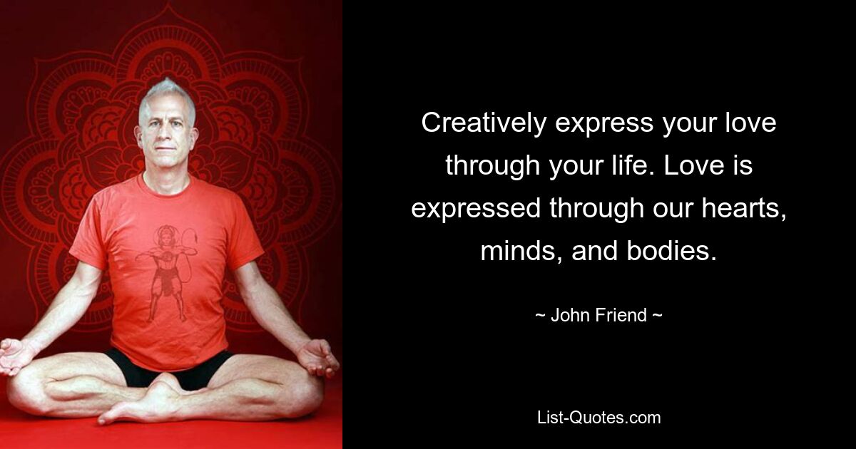 Creatively express your love through your life. Love is expressed through our hearts, minds, and bodies. — © John Friend