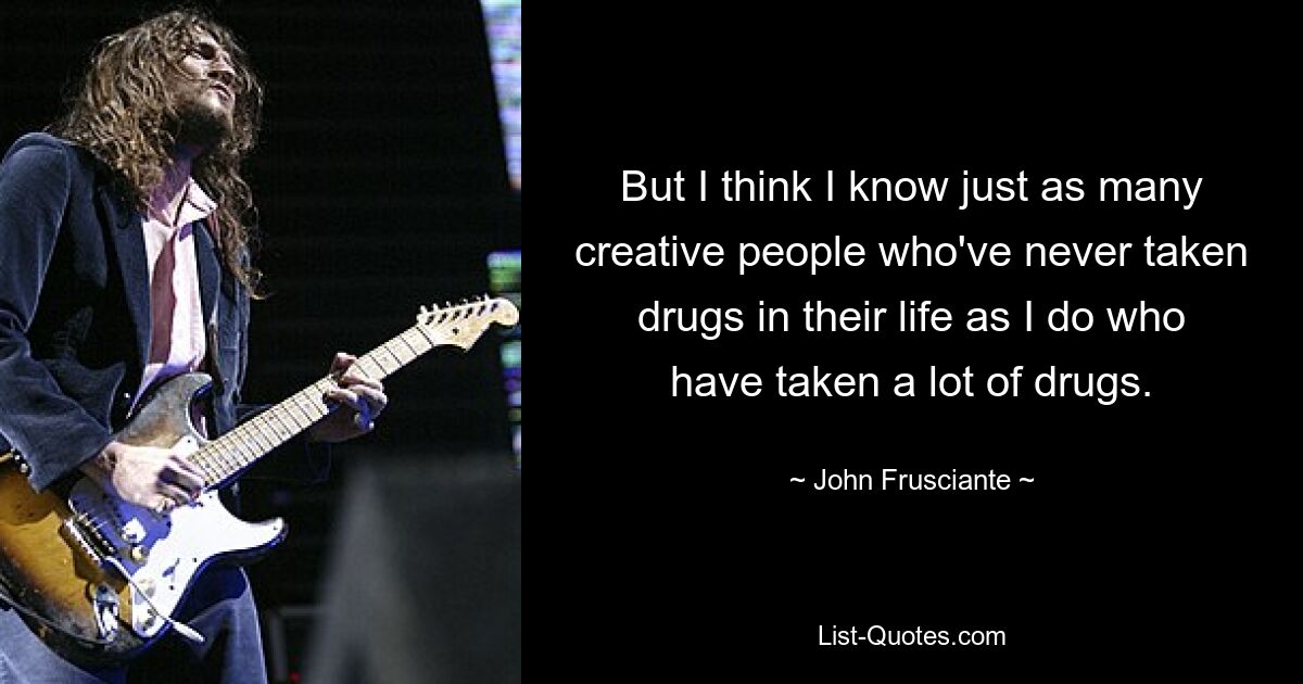 But I think I know just as many creative people who've never taken drugs in their life as I do who have taken a lot of drugs. — © John Frusciante