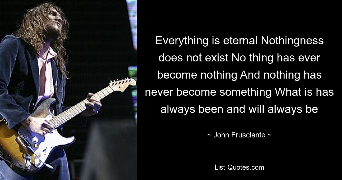 Everything is eternal Nothingness does not exist No thing has ever become nothing And nothing has never become something What is has always been and will always be — © John Frusciante