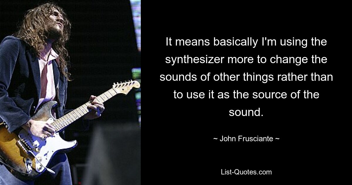 It means basically I'm using the synthesizer more to change the sounds of other things rather than to use it as the source of the sound. — © John Frusciante