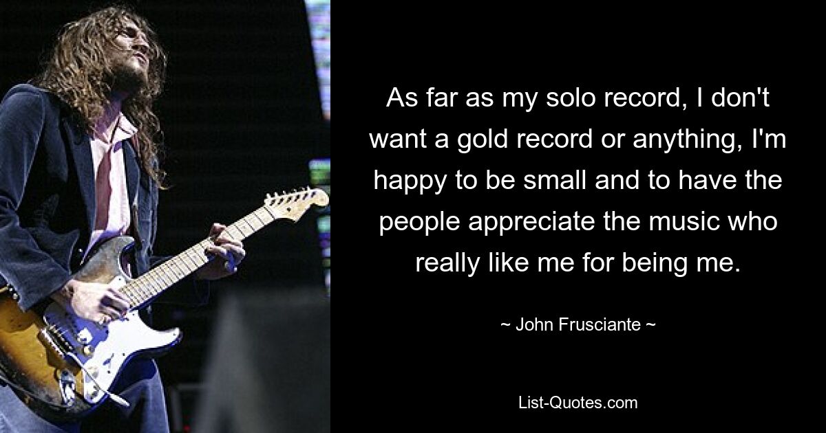 As far as my solo record, I don't want a gold record or anything, I'm happy to be small and to have the people appreciate the music who really like me for being me. — © John Frusciante