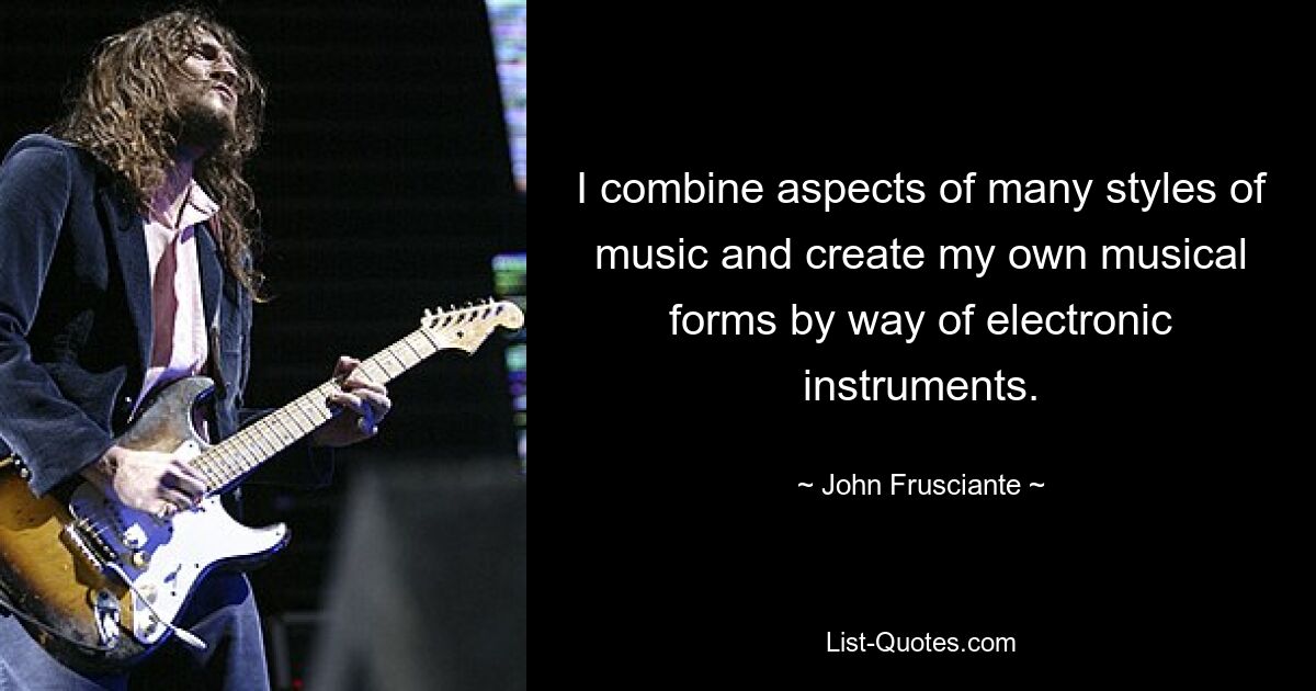 I combine aspects of many styles of music and create my own musical forms by way of electronic instruments. — © John Frusciante